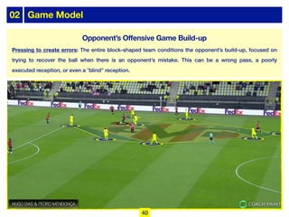 02 Game Model
Pressing to create errors: The entire block-shaped team conditions the opponent’s build-up, focused on
trying to recover the ball when there is an opponent’s mistake. This can be a wrong pass, a poorly
executed reception, or even a “blind” reception.
40
Opponent’s Offensive Game Build-up
 