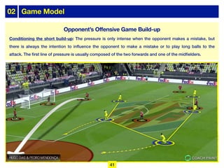 02 Game Model
Conditioning the short build-up: The pressure is only intense when the opponent makes a mistake, but
there is always the intention to influence the opponent to make a mistake or to play long balls to the
attack. The first line of pressure is usually composed of the two forwards and one of the midfielders.
41
Opponent’s Offensive Game Build-up
 