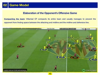 02 Game Model
Elaboration of the Opponent’s Offensive Game
Compacting the team: Villarreal CF compacts its entire team and usually manages to prevent the
opponent from finding space between the attacking and midline and the midline and defensive line.
42
 