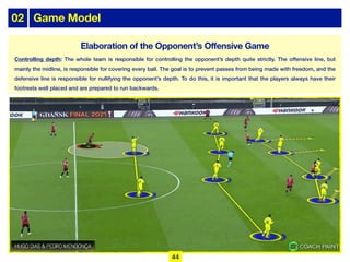02 Game Model
Controlling depth: The whole team is responsible for controlling the opponent’s depth quite strictly. The offensive line, but
mainly the midline, is responsible for covering every ball. The goal is to prevent passes from being made with freedom, and the
defensive line is responsible for nullifying the opponent’s depth. To do this, it is important that the players always have their
footrests well placed and are prepared to run backwards.
44
Elaboration of the Opponent’s Offensive Game
 