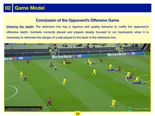 02 Game Model
Undoing the depth: The defensive line has a rigorous and quality behavior to nullify the opponent’s
offensive depth: footrests correctly placed and players deeply focused to run backwards when it is
necessary to eliminate the danger of a ball played to the back of the defensive line.
48
Conclusion of the Opponent’s Offensive Game
 