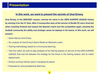 Presentation
Unai Emery, in the 2020/2021 season, rewrote his name in the UEFA EUROPE LEAGUE history
by winning it for the 4th time. After 3 consecutive wins at the service of Seville FC and a final lost
when coaching Arsenal, last season the Spanish coach won the competition again, showing the
football community the ability and strategic sense he deploys in his teams. In this work, we will
present:
• Game idea by Unai Emery;
• Our analysis of Unai Emery’s Game Model as Villarreal’s coach;
• Training methodology based on a microcycle planning;
• Train the match we want to play (analysis of the training session on the eve of the UEFA EUROPE
LEAGUE final and link between the strategy for the fixture in the training session and its match
deployment);
• Emery’s winning method used in managing his teams;
• Proposals for solving leadership dilemmas.
In this work, we want to present the secrets of Unai Emery.
5
 