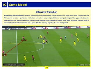 02 Game Model
Offensive Transition
Accelerating and decelerating: The team, depending on its game strategy, usually speeds up or slows down when it regains the ball.
With urgency to score a goal and/or in situations where there are great possibilities of taking advantage of the opponent’s defensive
disorganization, the team quickly places the ball on the forwards and accelerates its games. If the result is positive, the team tends to
elaborate its attack with short passes and a game style that is always objective, but now more patient.
50
 