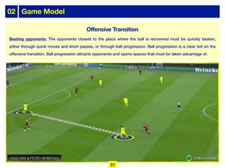 02 Game Model
Beating opponents: The opponents closest to the place where the ball is recovered must be quickly beaten,
either through quick moves and short passes, or through ball progression. Ball progression is a clear bet on the
offensive transition. Ball progression attracts opponents and opens spaces that must be taken advantage of.
51
Offensive Transition
 