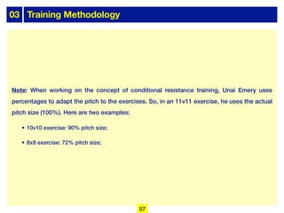 03 Training Methodology
Note: When working on the concept of conditional resistance training, Unai Emery uses
percentages to adapt the pitch to the exercises. So, in an 11v11 exercise, he uses the actual
pitch size (100%). Here are two examples:
• 10v10 exercise: 90% pitch size;
• 8x8 exercise: 72% pitch size;
57
 