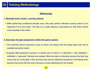 03 Training Methodology
Wednesday
1. Strength work: circuit + scoring actions:
• While performing conditional strength work, they also perform offensive scoring actions to be
replicated in the next match. The idea is to create offensive automatisms so that these actions
come naturally in the match.
2. Exercises through subsystems within the game system:
• The exercises will be executed in rows or tracks, but always with the actual space that will be
available during the match.
• Example: Ball possession exercise in a lateral zone of pitch 3 v 2 (full-back + side midfielder +
midfielder v “opponent” full-back and winger). When the team in inferiority recovers the ball, they
must score on a mini-goal. In this exercise, they work on defensive transitions in the lateral zone,
because they know that the rival is strong at counter-attacking from the outside.
58
 