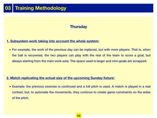 03 Training Methodology
Thursday
1. Subsystem work taking into account the whole system:
• For example, the work of the previous day can be replaced, but with more players. That is, when
the ball is recovered, the two players can play with the rest of the team to score a goal, but
always starting from the main work area. The space used is larger and mini-goals are scrapped.
2. Match replicating the actual size of the upcoming Sunday fixture:
• Example: the previous exercise is continued and a full pitch is used. A match is played in a real
context, but, to automate the movements, they continue to create game constraints on the sides
of the pitch.
59
 