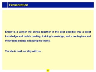 Presentation
Emery is a winner. He brings together in the best possible way a great
knowledge and match reading, training knowledge, and a contagious and
motivating energy in leading his teams.
The die is cast, so stay with us.
6
 