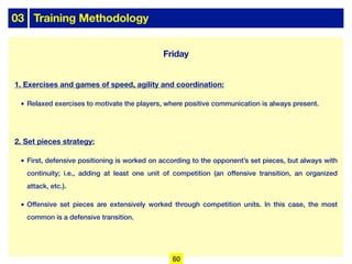 03 Training Methodology
Friday
1. Exercises and games of speed, agility and coordination:
• Relaxed exercises to motivate the players, where positive communication is always present.
2. Set pieces strategy:
• First, defensive positioning is worked on according to the opponent’s set pieces, but always with
continuity; i.e., adding at least one unit of competition (an offensive transition, an organized
attack, etc.).
• Offensive set pieces are extensively worked through competition units. In this case, the most
common is a defensive transition.
60
 