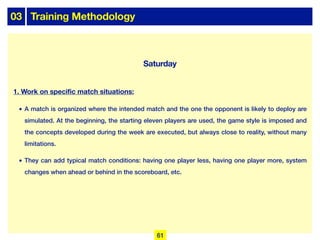 03 Training Methodology
Saturday
1. Work on specific match situations:
• A match is organized where the intended match and the one the opponent is likely to deploy are
simulated. At the beginning, the starting eleven players are used, the game style is imposed and
the concepts developed during the week are executed, but always close to reality, without many
limitations.
• They can add typical match conditions: having one player less, having one player more, system
changes when ahead or behind in the scoreboard, etc.
61
 
