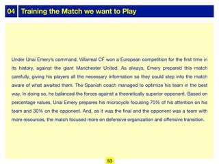 04 Training the Match we want to Play
Under Unai Emery’s command, Villarreal CF won a European competition for the first time in
its history, against the giant Manchester United. As always, Emery prepared this match
carefully, giving his players all the necessary information so they could step into the match
aware of what awaited them. The Spanish coach managed to optimize his team in the best
way. In doing so, he balanced the forces against a theoretically superior opponent. Based on
percentage values, Unai Emery prepares his microcycle focusing 70% of his attention on his
team and 30% on the opponent. And, as it was the final and the opponent was a team with
more resources, the match focused more on defensive organization and oﬀensive transition.
63
 