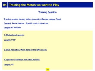 04 Training the Match we want to Play
Training Session
Training session the day before the match (Europa League Final).
Context: Pre-activation | Specific match situations.
Length: 60 minutes
1. Motivational speech.
Length: 1’30’’
2. GK’s Activation. Work done by the GK’s coach.
3. Dynamic Activation and ‘21v3 Rondos’.
Length: 10’
64
 