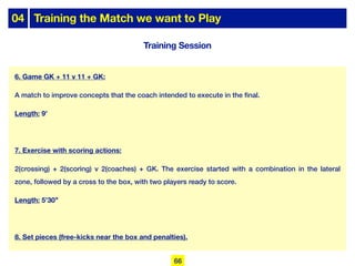 04 Training the Match we want to Play
Training Session
6. Game GK + 11 v 11 + GK:
A match to improve concepts that the coach intended to execute in the final.
Length: 9’
7. Exercise with scoring actions:
2(crossing) + 2(scoring) v 2(coaches) + GK. The exercise started with a combination in the lateral
zone, followed by a cross to the box, with two players ready to score.
Length: 5’30’’
8. Set pieces (free-kicks near the box and penalties).
66
 