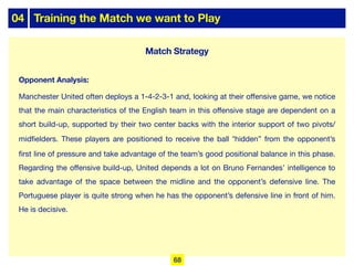 04 Training the Match we want to Play
Opponent Analysis:
Manchester United often deploys a 1-4-2-3-1 and, looking at their oﬀensive game, we notice
that the main characteristics of the English team in this oﬀensive stage are dependent on a
short build-up, supported by their two center backs with the interior support of two pivots/
midfielders. These players are positioned to receive the ball “hidden” from the opponent’s
first line of pressure and take advantage of the team’s good positional balance in this phase.
Regarding the oﬀensive build-up, United depends a lot on Bruno Fernandes’ intelligence to
take advantage of the space between the midline and the opponent’s defensive line. The
Portuguese player is quite strong when he has the opponent’s defensive line in front of him.
He is decisive.
Match Strategy
68
 