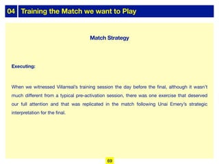 04 Training the Match we want to Play
Executing:
When we witnessed Villarreal’s training session the day before the final, although it wasn’t
much diﬀerent from a typical pre-activation session, there was one exercise that deserved
our full attention and that was replicated in the match following Unai Emery’s strategic
interpretation for the final.
69
Match Strategy
 