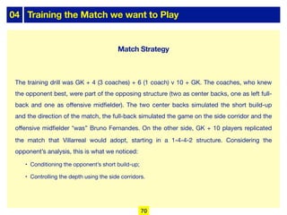 04 Training the Match we want to Play
The training drill was GK + 4 (3 coaches) + 6 (1 coach) v 10 + GK. The coaches, who knew
the opponent best, were part of the opposing structure (two as center backs, one as left full-
back and one as oﬀensive midfielder). The two center backs simulated the short build-up
and the direction of the match, the full-back simulated the game on the side corridor and the
oﬀensive midfielder “was” Bruno Fernandes. On the other side, GK + 10 players replicated
the match that Villarreal would adopt, starting in a 1-4-4-2 structure. Considering the
opponent’s analysis, this is what we noticed:
• Conditioning the opponent’s short build-up;
• Controlling the depth using the side corridors.
70
Match Strategy
 