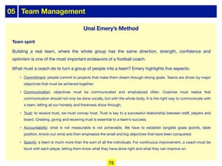 05 Team Management
Team spirit
Building a real team, where the whole group has the same direction, strength, confidence and
optimism is one of the most important endeavors of a football coach.
What must a coach do to turn a group of people into a team? Emery highlights five aspects:
• Commitment: people commit to projects that make them dream through strong goals. Teams are driven by major
objectives that must be achieved together;
• Communication: objectives must be communicated and emphasized often. Coaches must realize that
communication should not only be done vocally, but with the whole body. It is the right way to communicate with
a team, letting all our honesty and frankness show through;
• Trust: to receive trust, we must convey trust. Trust is key to a successful relationship between staﬀ, players and
board. Creating, giving and receiving trust is essential to a team’s success;
• Accountability: what is not measurable is not achievable. We have to establish tangible goals (points, table
position, knock-out wins) and then emphasize the small and big objectives that have been conquered;
• Specify: a team is much more than the sum of all the individuals. For continuous improvement, a coach must be
blunt with each player, letting them know what they have done right and what they can improve on.
Unai Emery’s Method
75
 