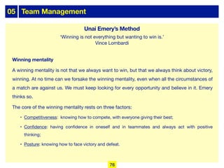 05 Team Management
Winning mentality
A winning mentality is not that we always want to win, but that we always think about victory,
winning. At no time can we forsake the winning mentality, even when all the circumstances of
a match are against us. We must keep looking for every opportunity and believe in it. Emery
thinks so.
The core of the winning mentality rests on three factors:
• Competitiveness: knowing how to compete, with everyone giving their best;
• Confidence: having confidence in oneself and in teammates and always act with positive
thinking;
• Posture: knowing how to face victory and defeat.
‘Winning is not everything but wanting to win is.’
Vince Lombardi
76
Unai Emery’s Method
 