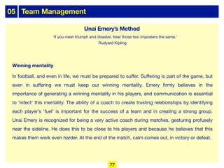 05 Team Management
Winning mentality
In football, and even in life, we must be prepared to suﬀer. Suﬀering is part of the game, but
even in suﬀering we must keep our winning mentality. Emery firmly believes in the
importance of generating a winning mentality in his players, and communication is essential
to ‘infect’ this mentality. The ability of a coach to create trusting relationships by identifying
each player’s ‘fuel’ is important for the success of a team and in creating a strong group.
Unai Emery is recognized for being a very active coach during matches, gesturing profusely
near the sideline. He does this to be close to his players and because he believes that this
makes them work even harder. At the end of the match, calm comes out, in victory or defeat.
‘If you meet triumph and disaster, treat those two imposters the same.'
Rudyard Kipling
77
Unai Emery’s Method
 