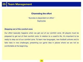 05 Team Management
Stepping out of the comfort zone
Our eﬀort basically happens when we get out of our comfort zone. All players must be
prepared to get out of their comfort zone. In relation to a coach’s life, it’s important to be
ready to step out of our comfort zone. To learn new languages, new football cultures and to
take risks in new challenges, presenting our game idea in places where we are not so
comfortable at the beginning.
‘Success is dependent on eﬀort.’
Sophocles
Channeling the effort
79
 