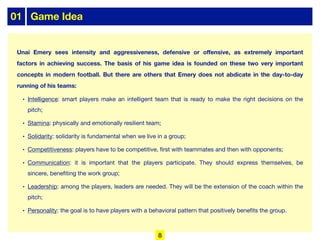 01 Game Idea
Unai Emery sees intensity and aggressiveness, defensive or oﬀensive, as extremely important
factors in achieving success. The basis of his game idea is founded on these two very important
concepts in modern football. But there are others that Emery does not abdicate in the day-to-day
running of his teams:
• Intelligence: smart players make an intelligent team that is ready to make the right decisions on the
pitch;
• Stamina: physically and emotionally resilient team;
• Solidarity: solidarity is fundamental when we live in a group;
• Competitiveness: players have to be competitive, first with teammates and then with opponents;
• Communication: it is important that the players participate. They should express themselves, be
sincere, benefiting the work group;
• Leadership: among the players, leaders are needed. They will be the extension of the coach within the
pitch;
• Personality: the goal is to have players with a behavioral pattern that positively benefits the group.
8
 