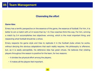 05 Team Management
Game Idea
Emery has a terrific perspective on the essence of the game, the essence of football. For him, it is
better to win a match with a 5-4 score than by 1-0. Few coaches think this way. For him, winning
a match by 5-4 accomplishes two objectives: winning, which is the most important thing; and
respecting what football should be: a show.
Emery respects his game style and tries to replicate it in the football clubs where he works,
without denying the obvious adaptations that each reality requires. His philosophy is oﬀensive,
but, as it is easily perceptible, his defensive idea has great virtues. He believes that rotating
players throughout the season is positive for the team, for two reasons:
• It divides the physical eﬀort among the players;
• It makes all the players feel important.
80
Channeling the effort
 
