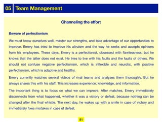 05 Team Management
Beware of perfectionism
We must know ourselves well, master our strengths, and take advantage of our opportunities to
improve. Emery has tried to improve his altruism and the way he seeks and accepts opinions
from his employees. These days, Emery is a perfectionist, obsessed with flawlessness, but he
knows that the latter does not exist. He tries to live with his faults and the faults of others. We
should not confuse negative perfectionism, which is inflexible and neurotic, with positive
perfectionism, which is adaptive and healthy.
Emery currently watches several videos of rival teams and analyzes them thoroughly. But he
always shares this with his staﬀ. This increases experience, knowledge, and information.
The important thing is to focus on what we can improve. After matches, Emery immediately
disconnects from what happened, whether it was a victory or defeat, because nothing can be
changed after the final whistle. The next day, he wakes up with a smile in case of victory and
immediately fixes mistakes in case of defeat.
81
Channeling the effort
 