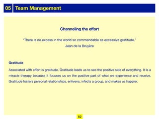 05 Team Management
Gratitude
Associated with eﬀort is gratitude. Gratitude leads us to see the positive side of everything. It is a
miracle therapy because it focuses us on the positive part of what we experience and receive.
Gratitude fosters personal relationships, enlivens, infects a group, and makes us happier.
‘There is no excess in the world so commendable as excessive gratitude.’
Jean de la Bruyère
82
Channeling the effort
 