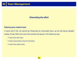 05 Team Management
Filtering team-related news
In sport and in life, we cannot be influenced by unfounded news, as we risk losing valuable
energy. Emery filters the news that reaches the group in the following way:
• It has to be real news;
• It has to be positive news for the team;
• It has to be useful news.
83
Channeling the effort
 