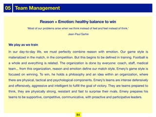 05 Team Management
We play as we train
In our day-to-day life, we must perfectly combine reason with emotion. Our game style is
materialized in the match, in the competition. But this begins to be defined in training. Football is
a whole and everything is related. The organization is done by everyone: coach, staﬀ, medical
team... from this organization, reason and emotion define our match style. Emery’s game style is
focused on winning. To win, he holds a philosophy and an idea within an organization, where
there are physical, tactical and psychological components. Emery’s teams are intense defensively
and oﬀensively, aggressive and intelligent to fulfill the goal of victory. They are teams prepared to
think, they are physically strong, resistant and fast to surprise their rivals. Emery prepares his
teams to be supportive, competitive, communicative, with proactive and participative leaders.
Reason + Emotion: healthy balance to win
‘Most of our problems arise when we think instead of feel and feel instead of think.’
Jean-Paul Sartre
84
 