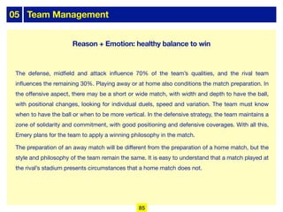 05 Team Management
The defense, midfield and attack influence 70% of the team’s qualities, and the rival team
influences the remaining 30%. Playing away or at home also conditions the match preparation. In
the oﬀensive aspect, there may be a short or wide match, with width and depth to have the ball,
with positional changes, looking for individual duels, speed and variation. The team must know
when to have the ball or when to be more vertical. In the defensive strategy, the team maintains a
zone of solidarity and commitment, with good positioning and defensive coverages. With all this,
Emery plans for the team to apply a winning philosophy in the match.
The preparation of an away match will be diﬀerent from the preparation of a home match, but the
style and philosophy of the team remain the same. It is easy to understand that a match played at
the rival’s stadium presents circumstances that a home match does not.
85
Reason + Emotion: healthy balance to win
 