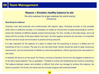 05 Team Management
Searching for balance
Coaches must deal positively and constructively with players’ egos. Individual success is only possible
when there is collective success. It is necessary to create an environment of great psychological comfort,
where the interests of diﬀerent people coexist harmoniously. For this, humility is the best recipe, and it all
starts with the humility of the team leader: the coach. So that negative emotions do not arise, it is important
that the oral and visual communication is positive among everyone.
It is also important for the balance of a team to realize that not everything is wrong in a defeat and not
everything is fine in a victory. The joys of a win are short-lived. Victory should be used to seek continuous
improvement, and we should look at defeat as a learning experience, without ignoring what was positive in
the match.
In football, the focus is on the result. For Emery, winning is important, but for him the biggest compliment is
to be told in good Spanish “fue un partidazo”. Football is a show and entertaining the crowd is everything.
The balance between reason and emotion is diﬃcult. But when we manage to achieve this balance, the
result is powerful. For Emery, the result was four Europa Leagues with exciting football.
‘He who subdues his anger subdues his worst enemy.’
Confucius
86
Reason + Emotion: healthy balance to win
 