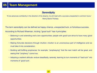 05 Team Management
The term serendipity can be defined as happy chance, unexpected luck, or fortuitous success.
According to Richard Wiseman, inciting “good luck” has 4 principles:
• Believing in and extending one’s own opportunities: people with good luck strive to have many good
opportunities;
• Making fortunate decisions through intuition: intuition is an unconscious part of intelligence and we
must take it into consideration;
• Building self-fulfilling prophecies: for example, “prophesying” that the next match will be great, and
seeing that “prophecy” come true;
• Adopting a resilient attitude: endure steadfastly, serenely, learning to turn moments of “bad luck” into
moments of ‘good luck’.
Serendipity
‘If one advances confidently in the direction of his dreams, he will meet with a success unexpected in common hours.’
Henry David Thoreau
87
 