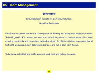 05 Team Management
Fortuitous successes can be the consequence of thinking and acting with respect for others.
To build ‘good luck’ in a team, we must start by building a team in the true sense of the word,
avoiding mediocrity and cowardice, defending dignity to obtain fortuitous successes that at
first sight are casual. Emery believes in chance... and this is born from the will.
To be lucky, in football and in life, we must work hard and believe to create.
‘Circumstances? I create my own circumstances.’
Napoléon Bonaparte
88
Serendipity
 