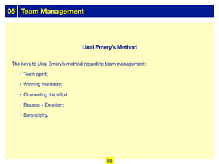 05 Team Management
The keys to Unai Emery’s method regarding team management:
• Team spirit;
• Winning mentality;
• Channeling the eﬀort;
• Reason + Emotion;
• Serendipity.
89
Unai Emery’s Method
 