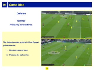 The defensive main actions in Unai Emery’s
game idea are:
1. Blocking passing lines;
2. Pressing the ball carrier.
Typology:
Pressuring zonal defense.
Defense
01 Game Idea
9
 