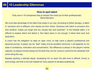 06 10 Leadership Dilemmas
We must take advantage of the talent that arises in our way. According to Mikel Jáuregui, a talent
is ‘someone who is diﬀerent, who stands out from others. Someone with talent is someone who
stirs emotion, makes you laugh and cry, causes fear and surprises”. In the football realm, it is
diﬃcult to explore talent and detect it. But talent alone is not enough; it takes hard work and
dedication.
A coach has the obligation to keep an open mind, to help carve a player’s professional and
personal journey. A player can be “bad” today and be excellent tomorrow, it all depends on his
state of confidence, motivation and concentration. The diﬀerence is always in the player’s mental
capacity, so players should always be the best they can be, trying to overcome the obstacles that
come along the way.
Besides spotting a talented player, developing him to reach the elite level is diﬃcult. Emery is
pure energy, and that is the fuel needed for many players to develop qualitatively.
How to spot talent
‘Only one in 10 companies tries to extract the most out of their professionals.’
Silvia Damiano
91
 