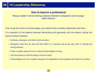 06 10 Leadership Dilemmas
First, to get the most out of each player, you need to have a healthy relationship with them.
It is important to find balance between demanding and generosity with the players, taking into
account these 5 aspects:
• Kindness, closeness, and direct communication;
• Recognize what they do well and their eﬀort in a concrete, day-to-day way, both in training and
during matches;
• Foster a healthy sense of humor, without losing respect or focus;
• Trust the players so that the players trust the coach;
• Acknowledge one’s own mistake, because it is impossible to trust a leader who thinks he is perfect.
How to improve a professional
‘Being a leader involves finding a balance between compassion and courage.’
Robin Sharma
92
 
