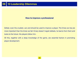 06 10 Leadership Dilemmas
Defeat, even the cruelest, can and should be used to improve a player. The times we rise are
more important than the times we fall. Emery doesn’t regret defeats, he learns from them and
looks to the future. His players follow him.
All this, together with a deep knowledge of the game, are essential factors in promoting
player development.
93
How to improve a professional
 