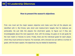 06 10 Leadership Dilemmas
First, one must set the major season objective and make sure that all the players are
identified with it. But Emery sets short and medium-term targets that he believes are
achievable. He just tells the players the short-term goals, to figure out if they are
knowledgeable about the next opponent. And, with his energy, he goes on to set goals for
the next match or fixtures to come. Finally, there are the individual goals for each player,
which they must achieve to improve. For example, with a forward we can define a number of
goals; with the team captain, the objectives may be related to leadership.
How to present the season’s objectives
94
 