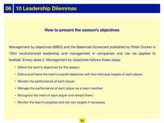 06 10 Leadership Dilemmas
Management by objectives (MBO) and the Balanced Scorecard published by Peter Ducker in
1954 revolutionized leadership and management in companies and can be applied to
football. Emery does it. Management by objectives follows these steps:
• Define the team’s objectives for the season;
• Define and frame the team’s overall objectives with the individual targets of each player;
• Monitor the performance of each player;
• Manage the performance of each player as a team member;
• Recognize the merit of each player and reward them;
• Monitor the team’s progress and set new targets if necessary.
95
How to present the season’s objectives
 