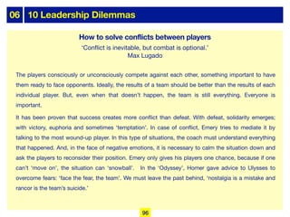 06 10 Leadership Dilemmas
The players consciously or unconsciously compete against each other, something important to have
them ready to face opponents. Ideally, the results of a team should be better than the results of each
individual player. But, even when that doesn’t happen, the team is still everything. Everyone is
important.
It has been proven that success creates more conflict than defeat. With defeat, solidarity emerges;
with victory, euphoria and sometimes ‘temptation’. In case of conflict, Emery tries to mediate it by
talking to the most wound-up player. In this type of situations, the coach must understand everything
that happened. And, in the face of negative emotions, it is necessary to calm the situation down and
ask the players to reconsider their position. Emery only gives his players one chance, because if one
can’t ‘move on’, the situation can ‘snowball’. In the ‘Odyssey’, Homer gave advice to Ulysses to
overcome fears: ‘face the fear, the team’. We must leave the past behind, ‘nostalgia is a mistake and
rancor is the team’s suicide.’
How to solve conflicts between players
‘Conflict is inevitable, but combat is optional.’
Max Lugado
96
 