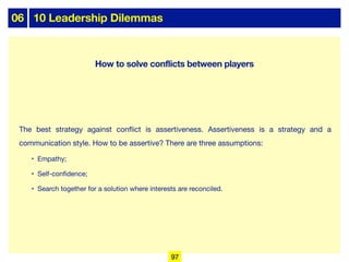 06 10 Leadership Dilemmas
The best strategy against conflict is assertiveness. Assertiveness is a strategy and a
communication style. How to be assertive? There are three assumptions:
• Empathy;
• Self-confidence;
• Search together for a solution where interests are reconciled.
97
How to solve conflicts between players
 
