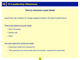 06 10 Leadership Dilemmas
Unai Emery has a toolbox to manage negative streaks in the team’s performance.
Three tools address physical needs:
• Rest if necessary;
• Breathe well;
• Relax.
Two tools respond to emotional needs:
• Expressing oneself with transparency;
• Think positively and constructively about the situation, supporting the teammate.
How to overcome a poor streak
98
 