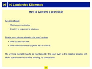 06 10 Leadership Dilemmas
Two are rational:
• Eﬀective communication;
• Creativity in responses to situations.
Finally, two tools are related to the team’s values:
• More focused than ever;
• More cohesive than ever (together we can make it).
The winning mentality has to be maintained by the team even in the negative streaks; with
eﬀort, positive communication, learning, no breakdowns.
99
How to overcome a poor streak
 