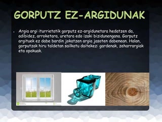 ●

Argia argi iturrietatik gorputz ez-argidunetara hedatzen da,
adibidez, arroketara, uretara edo izaki bizidunengana. Gorputz
argituek ez dabe bardin jokatzen argia jasoten dabenean. Halan,
gorputzak hiru taldetan sailkatu daitekez: gardenak, zeharrargiak
eta opakuak.

 