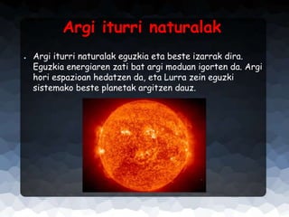 Argi iturri naturalak
●

Argi iturri naturalak eguzkia eta beste izarrak dira.
Eguzkia energiaren zati bat argi moduan igorten da. Argi
hori espazioan hedatzen da, eta Lurra zein eguzki
sistemako beste planetak argitzen dauz.

 