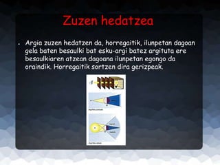 Zuzen hedatzea
●

Argia zuzen hedatzen da, horregaitik, ilunpetan dagoan
gela baten besaulki bat esku-argi batez argituta ere
besaulkiaren atzean dagoana ilunpetan egongo da
oraindik. Horregaitik sortzen dira gerizpeak.

 