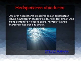 Hedapenaren abiadurea
●

Argiaren hedapenaren abiadurea argiak zeharkatzen
dauan ingurunearen araberakoa da. Adibidez, aireak urak
baino dentsitate txikiagoa dauka, horregaitik argia
bizkorrago hedatzen da airean.

ITZULI MAPARA

 