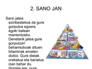 2. SANO JAN Sano jatea ezinbestekoa da gure gorputza egoera egoki batean mantentzeko. Denetarik jatea gure gorputzari beharrezkoak dituen bitaminak ematen dizkio. Gure dietak orekatua eta bariatua izan behar du. Horrela ere, gure pisuan mantenduko gara.  